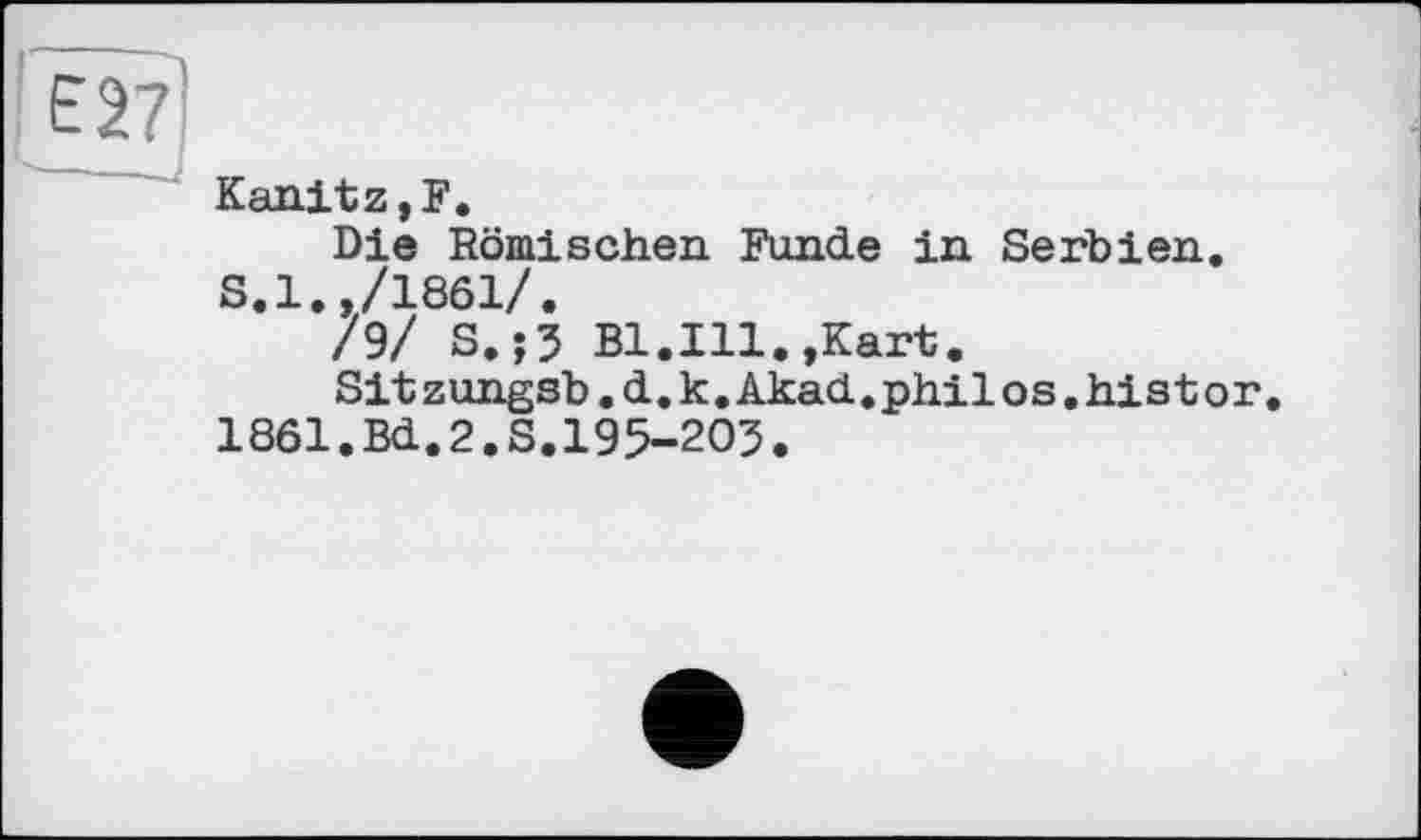 ﻿Kanitz,F.
Die Römischen. Funde in Serbien. S.l.,/1861/.
/9/ S.;5 Bl.Ill.,Kart.
Sitzungsb.d.k.Akad.philos.histor.
1861.Bd.2.S.195-205.